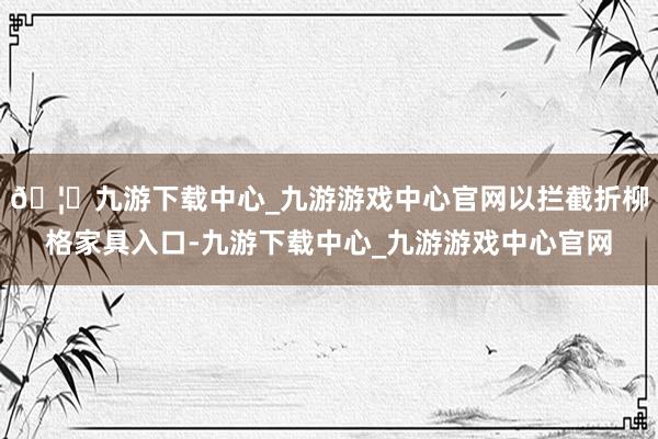 🦄九游下载中心_九游游戏中心官网以拦截折柳格家具入口-九游下载中心_九游游戏中心官网