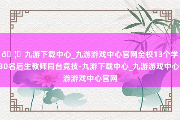 🦄九游下载中心_九游游戏中心官网全校13个学科130名后生教师同台竞技-九游下载中心_九游游戏中心官网