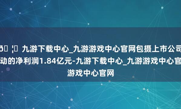 🦄九游下载中心_九游游戏中心官网包摄上市公司鼓动的净利润1.84亿元-九游下载中心_九游游戏中心官网