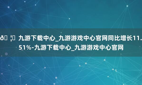 🦄九游下载中心_九游游戏中心官网同比增长11.51%-九游下载中心_九游游戏中心官网