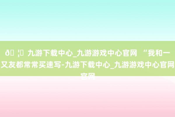 🦄九游下载中心_九游游戏中心官网  “我和一又友都常常买速写-九游下载中心_九游游戏中心官网