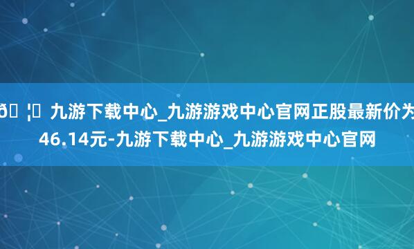 🦄九游下载中心_九游游戏中心官网正股最新价为46.14元-九游下载中心_九游游戏中心官网
