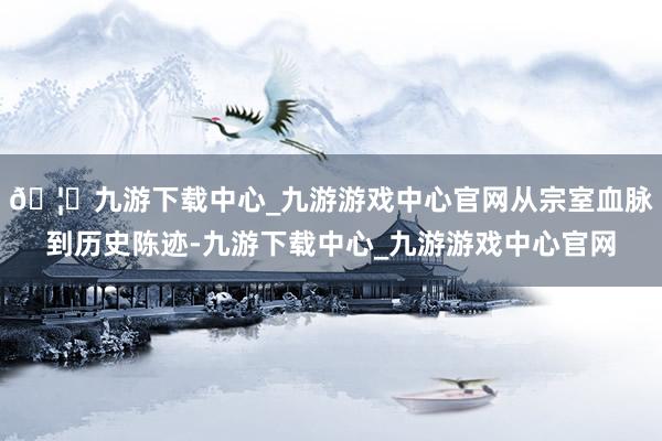🦄九游下载中心_九游游戏中心官网从宗室血脉到历史陈迹-九游下载中心_九游游戏中心官网