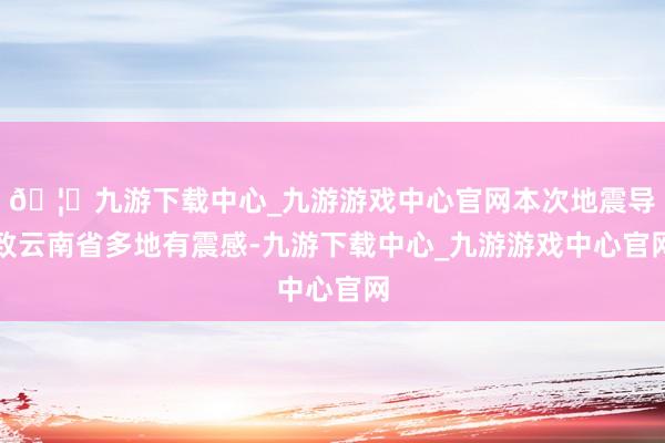 🦄九游下载中心_九游游戏中心官网本次地震导致云南省多地有震感-九游下载中心_九游游戏中心官网