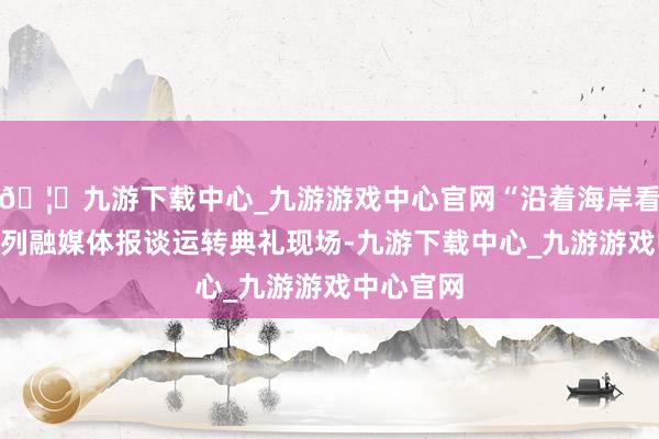 🦄九游下载中心_九游游戏中心官网“沿着海岸看中国”系列融媒体报谈运转典礼现场-九游下载中心_九游游戏中心官网