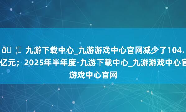 🦄九游下载中心_九游游戏中心官网减少了104.44亿元；2025年半年度-九游下载中心_九游游戏中心官网
