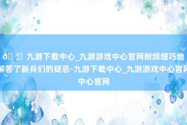 🦄九游下载中心_九游游戏中心官网耐烦细巧地解答了新兵们的疑忌-九游下载中心_九游游戏中心官网