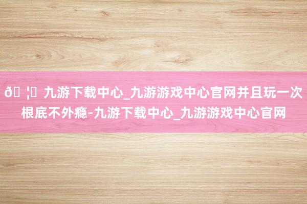 🦄九游下载中心_九游游戏中心官网并且玩一次根底不外瘾-九游下载中心_九游游戏中心官网