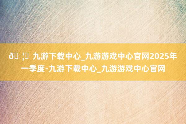 🦄九游下载中心_九游游戏中心官网　　2025年一季度-九游下载中心_九游游戏中心官网
