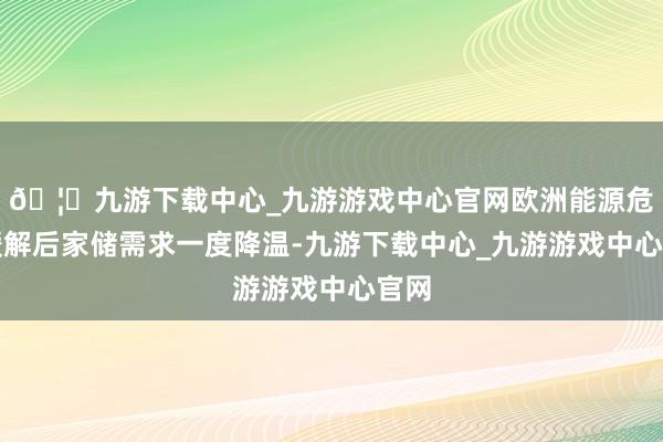 🦄九游下载中心_九游游戏中心官网欧洲能源危急缓解后家储需求一度降温-九游下载中心_九游游戏中心官网