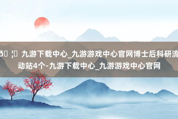 🦄九游下载中心_九游游戏中心官网博士后科研流动站4个-九游下载中心_九游游戏中心官网