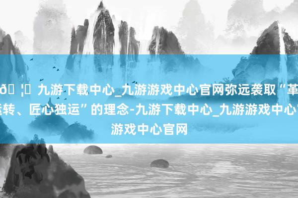 🦄九游下载中心_九游游戏中心官网弥远袭取“革命运转、匠心独运”的理念-九游下载中心_九游游戏中心官网