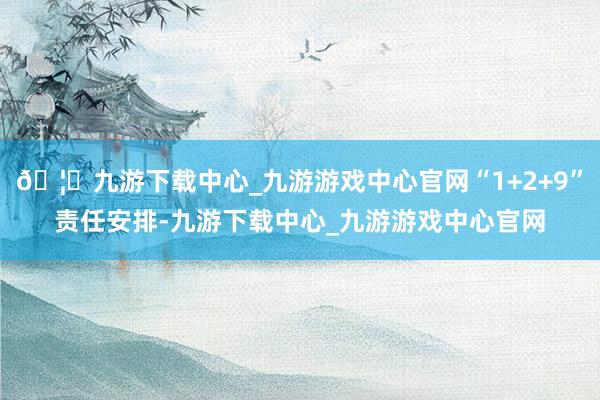 🦄九游下载中心_九游游戏中心官网“1+2+9”责任安排-九游下载中心_九游游戏中心官网