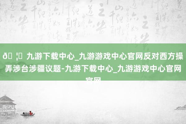 🦄九游下载中心_九游游戏中心官网反对西方操弄涉台涉疆议题-九游下载中心_九游游戏中心官网