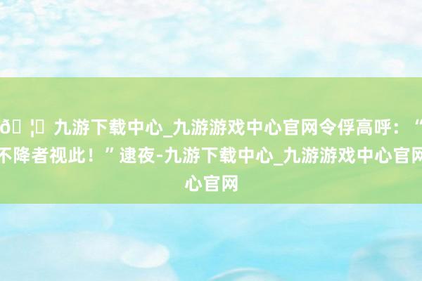 🦄九游下载中心_九游游戏中心官网令俘高呼：“不降者视此！”逮夜-九游下载中心_九游游戏中心官网
