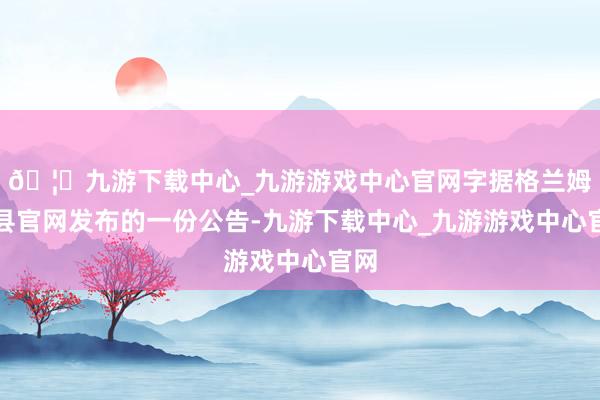 🦄九游下载中心_九游游戏中心官网字据格兰姆斯县官网发布的一份公告-九游下载中心_九游游戏中心官网