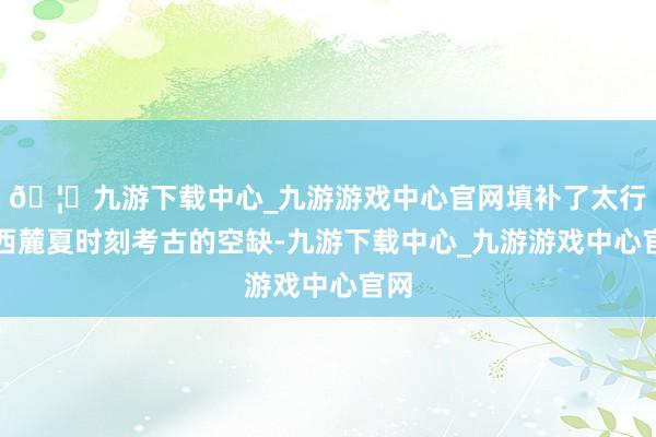 🦄九游下载中心_九游游戏中心官网填补了太行山西麓夏时刻考古的空缺-九游下载中心_九游游戏中心官网