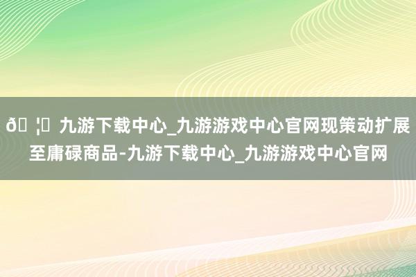 🦄九游下载中心_九游游戏中心官网现策动扩展至庸碌商品-九游下载中心_九游游戏中心官网
