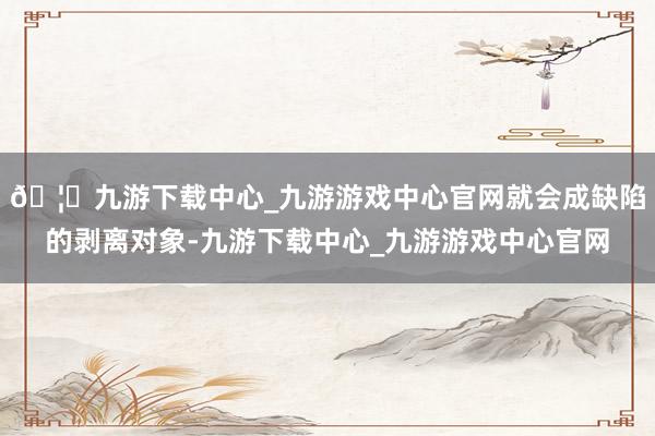 🦄九游下载中心_九游游戏中心官网就会成缺陷的剥离对象-九游下载中心_九游游戏中心官网