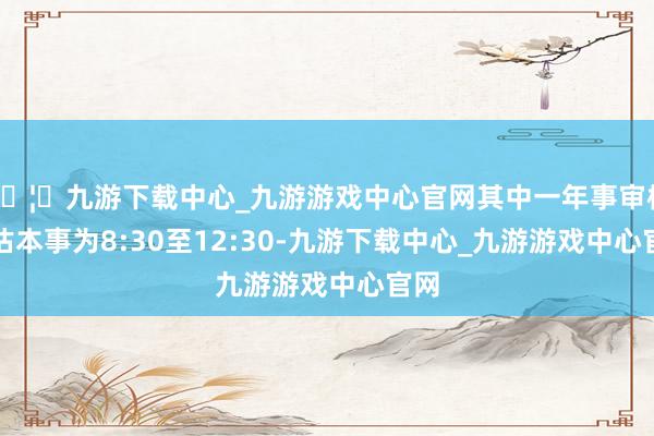🦄九游下载中心_九游游戏中心官网其中一年事审核评估本事为8:30至12:30-九游下载中心_九游游戏中心官网