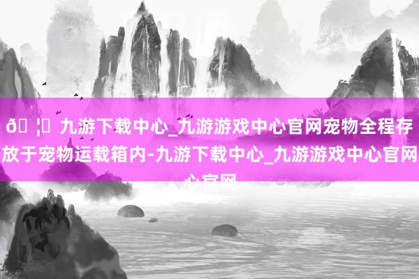 🦄九游下载中心_九游游戏中心官网宠物全程存放于宠物运载箱内-九游下载中心_九游游戏中心官网