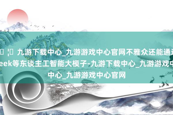 🦄九游下载中心_九游游戏中心官网不雅众还能通过DeepSeek等东谈主工智能大模子-九游下载中心_九游游戏中心官网