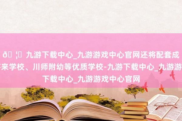 🦄九游下载中心_九游游戏中心官网还将配套成王人七中将来学校、川师附幼等优质学校-九游下载中心_九游游戏中心官网