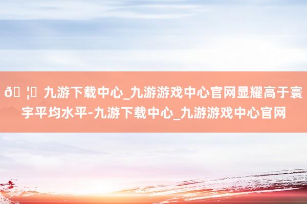 🦄九游下载中心_九游游戏中心官网显耀高于寰宇平均水平-九游下载中心_九游游戏中心官网