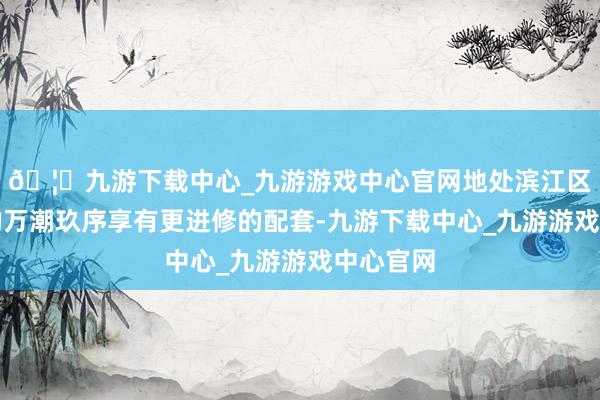 🦄九游下载中心_九游游戏中心官网地处滨江区中枢区的万潮玖序享有更进修的配套-九游下载中心_九游游戏中心官网