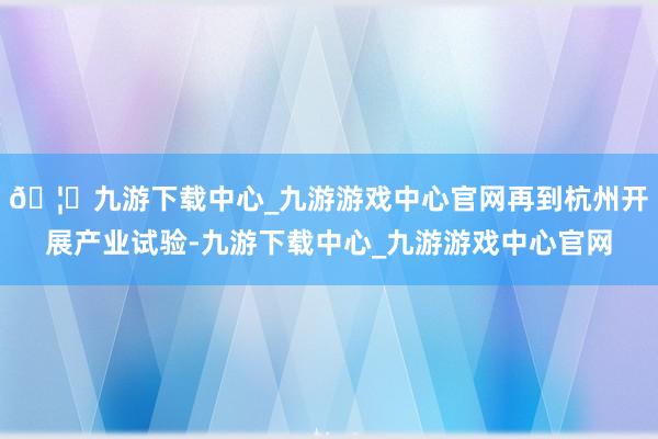 🦄九游下载中心_九游游戏中心官网再到杭州开展产业试验-九游下载中心_九游游戏中心官网