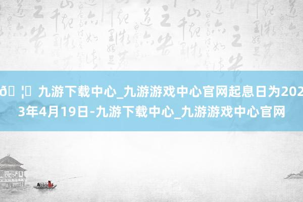 🦄九游下载中心_九游游戏中心官网起息日为2023年4月19日-九游下载中心_九游游戏中心官网