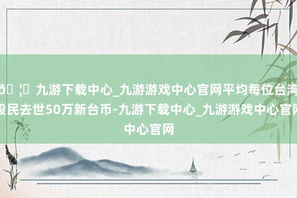 🦄九游下载中心_九游游戏中心官网平均每位台湾股民去世50万新台币-九游下载中心_九游游戏中心官网