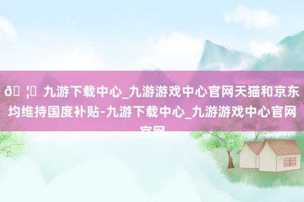 🦄九游下载中心_九游游戏中心官网天猫和京东均维持国度补贴-九游下载中心_九游游戏中心官网