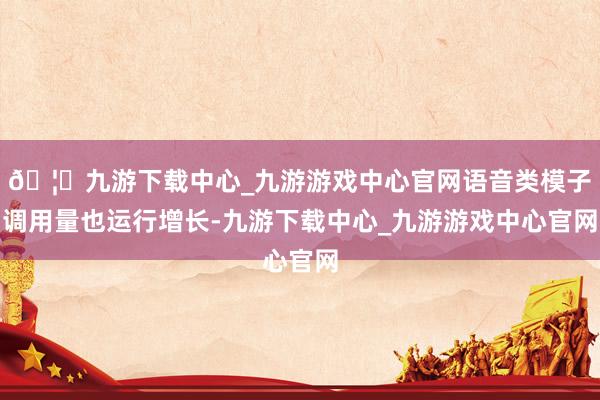 🦄九游下载中心_九游游戏中心官网语音类模子调用量也运行增长-九游下载中心_九游游戏中心官网