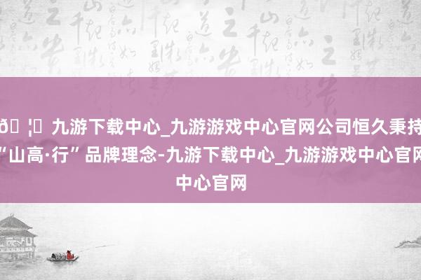 🦄九游下载中心_九游游戏中心官网公司恒久秉持“山高·行”品牌理念-九游下载中心_九游游戏中心官网