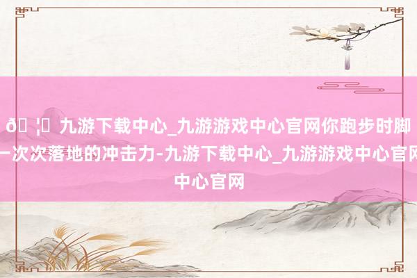 🦄九游下载中心_九游游戏中心官网你跑步时脚一次次落地的冲击力-九游下载中心_九游游戏中心官网