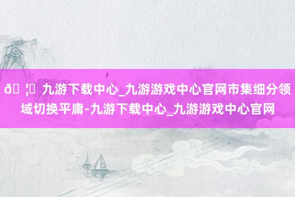 🦄九游下载中心_九游游戏中心官网市集细分领域切换平庸-九游下载中心_九游游戏中心官网