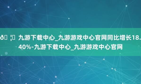 🦄九游下载中心_九游游戏中心官网同比增长18.40%-九游下载中心_九游游戏中心官网