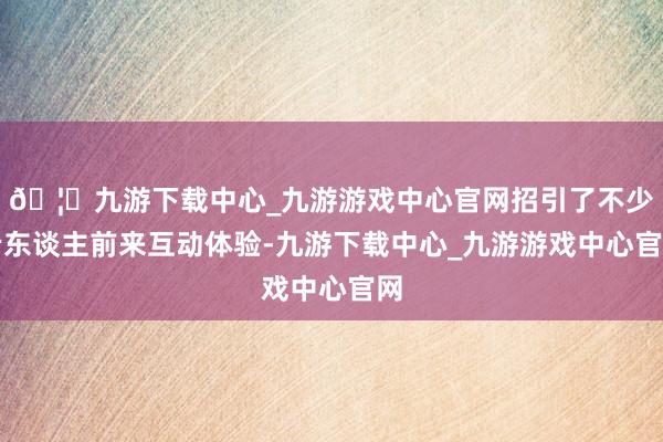 🦄九游下载中心_九游游戏中心官网招引了不少老东谈主前来互动体验-九游下载中心_九游游戏中心官网