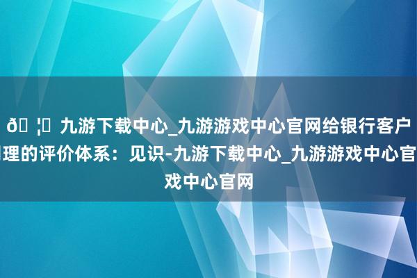 🦄九游下载中心_九游游戏中心官网给银行客户司理的评价体系：见识-九游下载中心_九游游戏中心官网