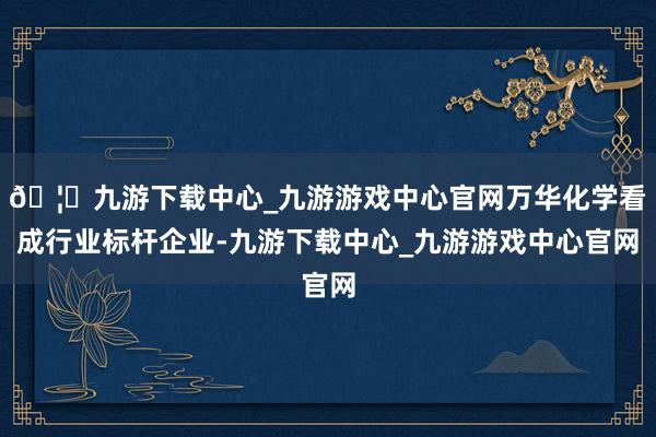 🦄九游下载中心_九游游戏中心官网万华化学看成行业标杆企业-九游下载中心_九游游戏中心官网