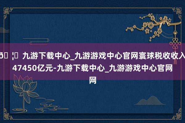 🦄九游下载中心_九游游戏中心官网寰球税收收入47450亿元-九游下载中心_九游游戏中心官网