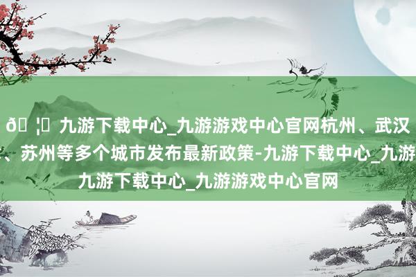 🦄九游下载中心_九游游戏中心官网杭州、武汉、成齐、天津、苏州等多个城市发布最新政策-九游下载中心_九游游戏中心官网