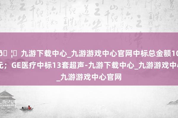 🦄九游下载中心_九游游戏中心官网中标总金额1008万元；GE医疗中标13套超声-九游下载中心_九游游戏中心官网
