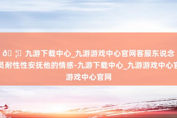 🦄九游下载中心_九游游戏中心官网客服东说念主员耐性性安抚他的情感-九游下载中心_九游游戏中心官网
