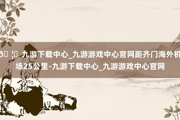 🦄九游下载中心_九游游戏中心官网距齐门海外机场25公里-九游下载中心_九游游戏中心官网