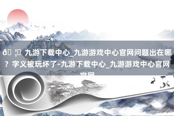 🦄九游下载中心_九游游戏中心官网问题出在哪？字义被玩坏了-九游下载中心_九游游戏中心官网