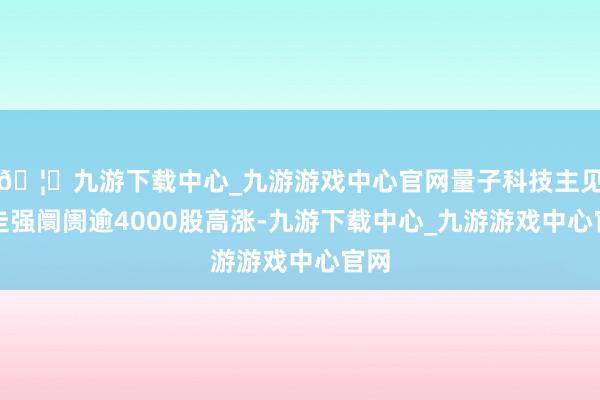 🦄九游下载中心_九游游戏中心官网量子科技主见股走强阛阓逾4000股高涨-九游下载中心_九游游戏中心官网