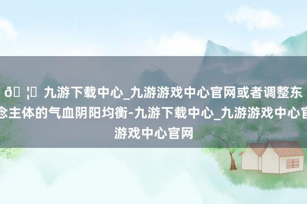 🦄九游下载中心_九游游戏中心官网或者调整东说念主体的气血阴阳均衡-九游下载中心_九游游戏中心官网