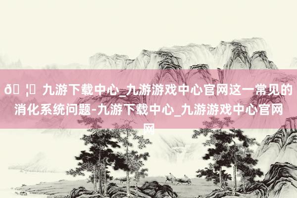 🦄九游下载中心_九游游戏中心官网这一常见的消化系统问题-九游下载中心_九游游戏中心官网